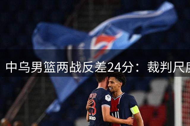 中乌男篮两战反差24分：裁判尺度影响显著 核心缺失致体系崩溃
